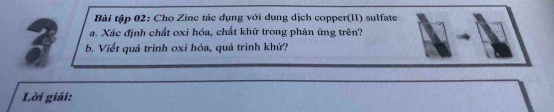 Bài tập 02: Cho Zinc tác dụng với dung dịch copper(II) sulfate 
a. Xác định chất oxi hóa, chất khử trong phản ứng trên? 
b. Viết quá trình oxi hóa, quá trình khử? 
Lời giải: