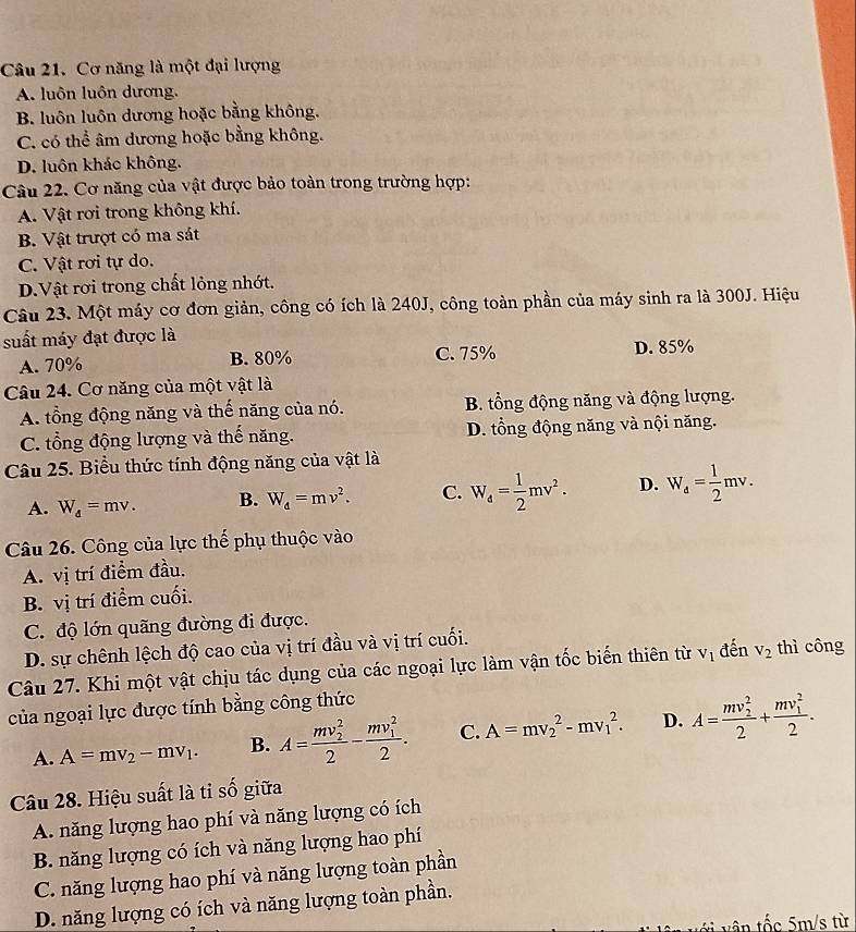 Cơ năng là một đại lượng
A. luôn luôn dương,
B. luôn luôn dương hoặc bằng không.
C. có thể âm dương hoặc bằng không.
D. luôn khác không.
Câu 22. Cơ năng của vật được bảo toàn trong trường hợp:
A. Vật rơi trong không khí.
B. Vật trượt có ma sát
C. Vật rơi tự do.
D.Vật rơi trong chất lỏng nhớt.
Câu 23. Một máy cơ đơn giản, công có ích là 240J, công toàn phần của máy sinh ra là 300J. Hiệu
suất máy đạt được là
A. 70% B. 80% C. 75% D. 85%
Câu 24. Cơ năng của một vật là
A. tổng động năng và thế năng của nó. B. tổng động năng và động lượng.
C. tổng động lượng và thế năng. D. tổng động năng và nội năng.
Câu 25. Biểu thức tính động năng của vật là
A. W_d=mv. B. W_d=mv^2. C. W_4= 1/2 mv^2. D. W_4= 1/2 mv.
Câu 26. Công của lực thế phụ thuộc vào
A. vị trí điểm đầu.
B. vị trí điểm cuối.
C. độ lớn quãng đường đi được.
D. sự chênh lệch độ cao của vị trí đầu và vị trí cuối.
Câu 27. Khi một vật chịu tác dụng của các ngoại lực làm vận tốc biến thiên từ V_1 đến v_2 thì công
của ngoại lực được tính bằng công thức
A. A=mv_2-mv_1. B. A=frac (mv_2)^22-frac (mv_1)^22. C. A=mv_2^(2-mv_1^2. D. A=frac (mv_2)^2)2+frac (mv_1)^22.
Câu 28. Hiệu suất là tỉ số giữa
A. năng lượng hao phí và năng lượng có ích
B. năng lượng có ích và năng lượng hao phí
C. năng lượng hao phí và năng lượng toàn phần
D. năng lượng có ích và năng lượng toàn phần.
vị vận tốc 5m/s từ