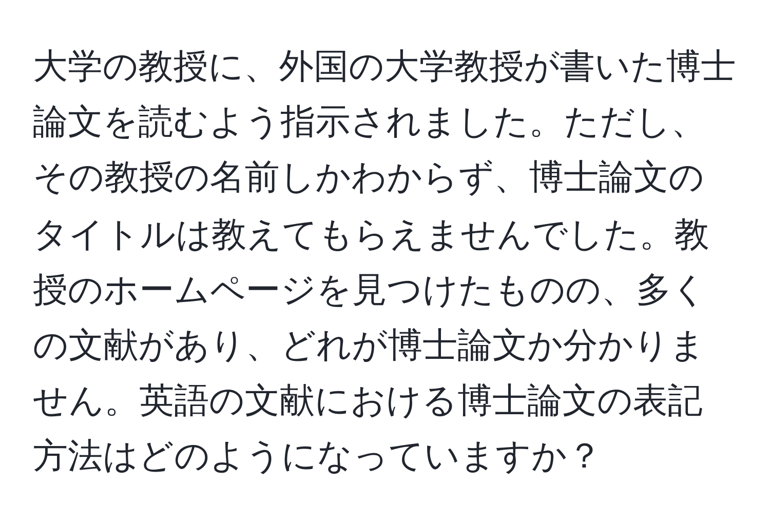 大学の教授に、外国の大学教授が書いた博士論文を読むよう指示されました。ただし、その教授の名前しかわからず、博士論文のタイトルは教えてもらえませんでした。教授のホームページを見つけたものの、多くの文献があり、どれが博士論文か分かりません。英語の文献における博士論文の表記方法はどのようになっていますか？