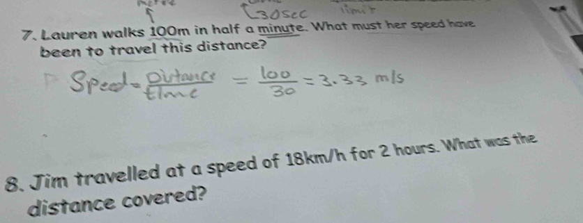 Lauren walks 100m in half a minute. What must her speed have 
been to travel this distance? 
8. Jim travelled at a speed of 18km/h for 2 hours. What was the 
distance covered?