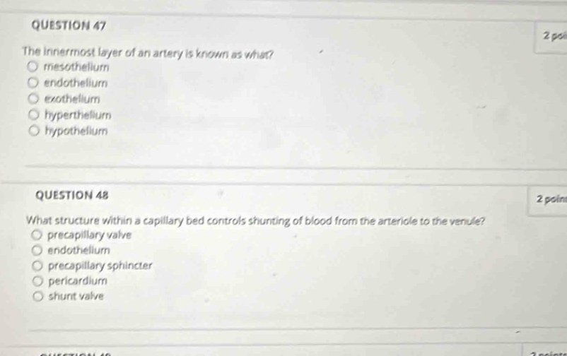 pos
The innermost layer of an artery is known as what?
mesothelium
endothelium
exothelium
hyperthelium
hypothelium
QUESTION 48 2 poin
What structure within a capillary bed controls shunting of blood from the arteriole to the venule?
precapillary valve
endothelium
precapillary sphincter
pericardium
shunt valve
_
_
_
_
