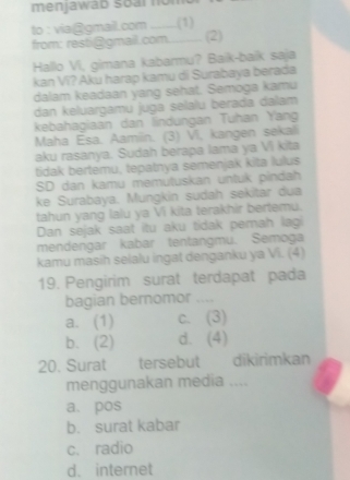 menjawab soar nom
to : via@gmail.com _ (1)
from: resti@gmail.com.......... (2)
Hallo Vi, gimana kabarmu? Baik-baik saja
kan Vi? Aku harap kamu di Surabaya berada
dalam keadaan yang sehat. Semoga kamu
dan keluargamu juga selalu berada dalam
kebahagiaan dan lindungan Tuhan Yang
Maha Esa. Aamiin. (3) VI, kangen sekali
aku rasanya. Sudah berapa lama ya Vi kita
tidak bertemu, tepatnya semenjak kita lulus
SD dan kamu memutuskan untuk pinđah
ke Surabaya. Mungkin sudah sekitar dua
tahun yang lalu ya Vi kita terakhir bertemu.
Dan sejak saat itu aku tidak pemah lagi
mendengar kabar tentangmu. Semoga
kamu masih selalu ingat denganku ya Vi. (4)
19. Pengirim surat terdapat pada
bagian bernomor ....
a. (1) c. (3)
b. (2) d. (4)
20. Surat tersebut dikirimkan
menggunakan media ....
a. pos
b. surat kabar
c. radio
d. internet