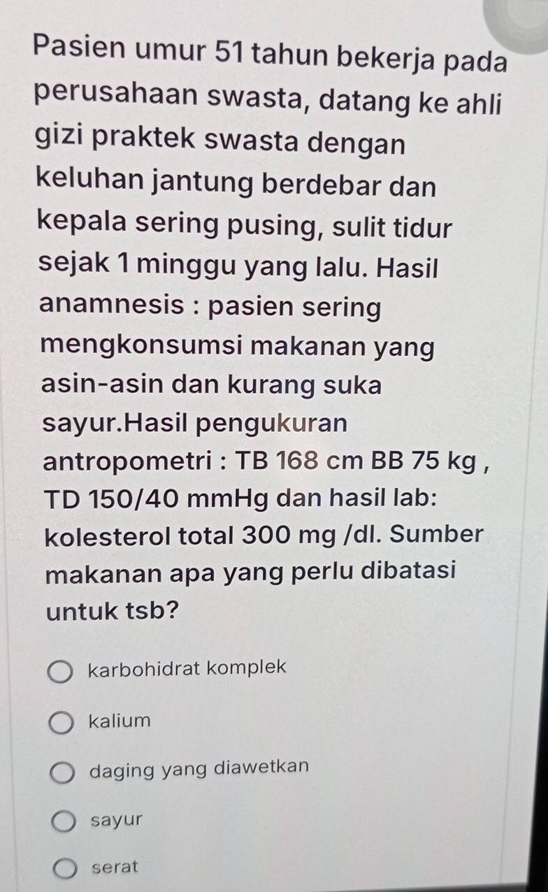 Pasien umur 51 tahun bekerja pada
perusahaan swasta, datang ke ahli
gizi praktek swasta dengan
keluhan jantung berdebar dan
kepala sering pusing, sulit tidur
sejak 1 minggu yang lalu. Hasil
anamnesis : pasien sering
mengkonsumsi makanan yang
asin-asin dan kurang suka
sayur.Hasil pengukuran
antropometri : TB 168 cm BB 75 kg ,
TD 150/40 mmHg dan hasil lab:
kolesterol total 300 mg /dl. Sumber
makanan apa yang perlu dibatasi
untuk tsb?
karbohidrat komplek
kalium
daging yang diawetkan
sayur
serat