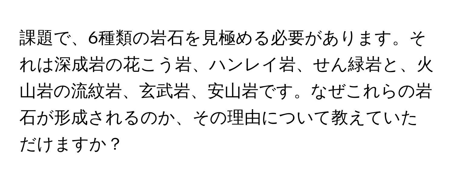 課題で、6種類の岩石を見極める必要があります。それは深成岩の花こう岩、ハンレイ岩、せん緑岩と、火山岩の流紋岩、玄武岩、安山岩です。なぜこれらの岩石が形成されるのか、その理由について教えていただけますか？