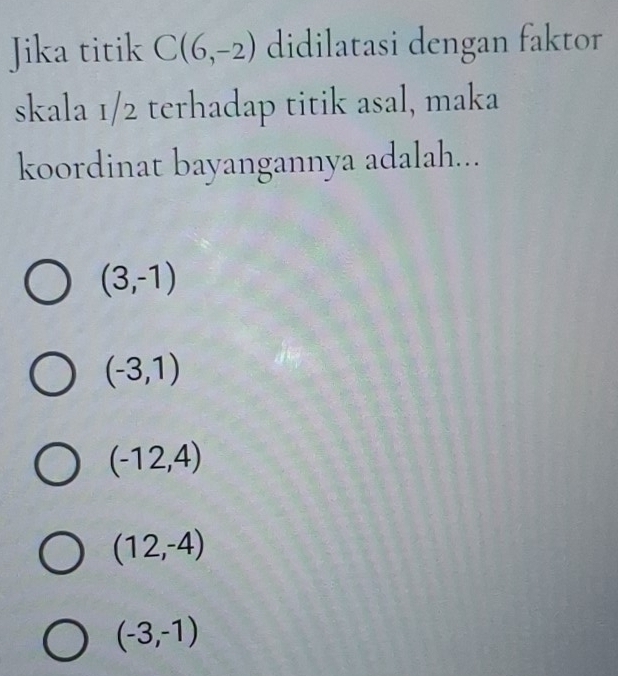 Jika titik C(6,-2) didilatasi dengan faktor
skala 1/2 terhadap titik asal, maka
koordinat bayangannya adalah...
(3,-1)
(-3,1)
(-12,4)
(12,-4)
(-3,-1)