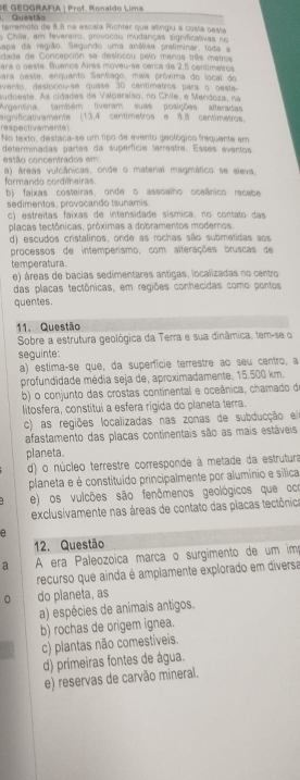 Questão DE GEOGRAFIA | Prof. Ronaldo Lima
terremoto de 8 8 na escala Richter que Mingiu a costa oeste
a Chile, em fevereiro, provocou mudanças significativas no
Sapa da região. Segundo uma anáise preliminar, toda a
dade de Concepción se deslocou pelo menos três metros
ara o oeste. Buenos Aires moveu-se cerca de 2.5 centimetros
para oeste, enquanto Santíago, mais próxima do local do
avento, desloçou-se quase 30 centimetros para o oeste
sudoeste. As cidades de Valparaiso, no Chile, e Mendoza, na
Argentina também tiveram suas posições alteradas
respectivamente) aignificativamente (13,4 centimetros e 8,8 centimetros.
No texto, destaca-se um tipo de evento geológico frequente em
determinadas partes da superfícia terrestre. Esses eventos
estão concentrados em
a) áreas vulcânicas, onde o material magmático se aleva
formando cordieiras.
b) faixas costeiras, onde o assoalho oceânico recabe
sedimentos, provocando tsunamis
c) estreitas faixas de intensidade sísmica, no contato das
placas tectônicas, próximas a dobramentos modernos.
d) escudos cristalinos, onde as rochas são submetidas aos
processos de intemperismo, com alterações bruscas de
temperatura
e) áreas de bacias sedimentares antigas, localizadas no centro
das placas tectônicas, em regiões conhecidas como pontos
quentes.
11. Questão
Sobre a estrutura geológica da Terra e sua dinâmica, tem-se o
seguinte:
a) estima-se que, da superfície terrestre ao seu centro, a
profundidade média seja de, aproximadamente, 15.500 km.
b) o conjunto das crostas continental e oceânica, chamado de
litosfera, constitui a esfera rigida do planeta terra.
c) as regiões localizadas nas zonas de subducção e 
afastamento das placas continentais são as mais estáveis
planeta.
d) o núcleo terrestre corresponde à metade da estrutura
planeta e é constituído principalmente por alumínio e sílica
e) os vulcões são fenômenos geológicos que oco
exclusivamente nas áreas de contato das placas tectônica
B
12. Questão
a  A era Paleozoica marça o surgimento de um im
recurso que ainda é amplamente explorado em diversa
0 do planeta, as
a) espécies de animais antigos.
b) rochas de origem ignea.
c) plantas não comestíveis.
d) primeiras fontes de água.
e) reservas de carvão mineral.