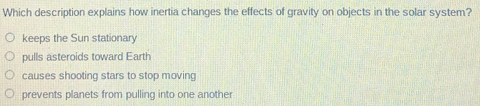 Which description explains how inertia changes the effects of gravity on objects in the solar system?
keeps the Sun stationary
pulls asteroids toward Earth
causes shooting stars to stop moving
prevents planets from pulling into one another