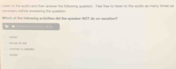 Listen to the audic and then answer the following question. Feel free to listen to the audio as many times as
necessary before answering the question.
Which of the following activities did the speaker NOT do on vacation?

mudiar
tomar ef scl
monar a caballic
belar