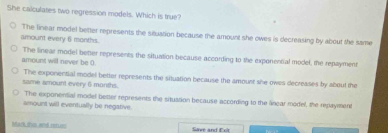 She calculates two regression models. Which is true?
The linear model better represents the situation because the amount she owes is decreasing by about the same
amount every 6 months.
The linear model better represents the situation because according to the exponential model, the repayment
amount will never be 0.
The exponential model better represents the situation because the amount she owes decreases by about the
same amount every 6 months.
The exponential model better represents the situation because according to the linear model, the repayment
amount will eventually be negative.
Mark this and retur Save and Exit