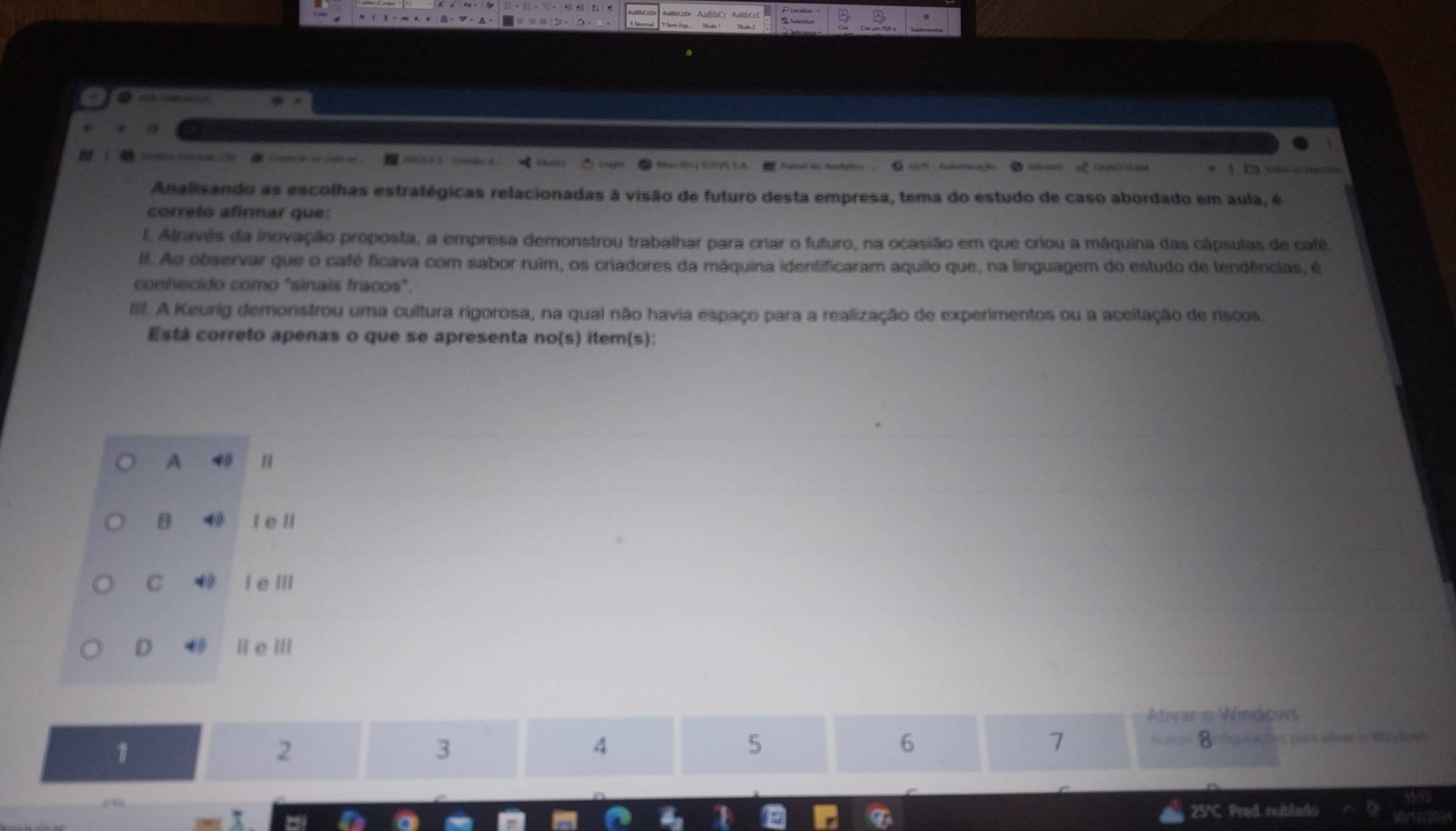 éb Ce 
. _
Analisando as escolhas estratégicas relacionadas à visão de futuro desta empresa, tema do estudo de caso abordado em aula, é
correto afirmar que:
I. Através da inovação proposta, a empresa demonstrou trabalhar para criar o futuro, na ocasião em que criou a máquina das cápsulas de café
Il. Ao observar que o café ficava com sabor ruim, os criadores da máquina identificaram aquilo que, na linguagem do estudo de tendências, é
conhecido como "sinais fracos".
III. A Keurig demonstrou uma cultura rigorosa, na qual não havia espaço para a realização de experimentos ou a aceitação de riscos.
Está correto apenas o que se apresenta no(s) item(s):
A
B I e ll
C 4 I e III
D |eⅢ
Ativar o Windows
5
1 A== Befnnalões paa afia in Windae
2
3
4
6
7
D
25°C. Pred. reiblado