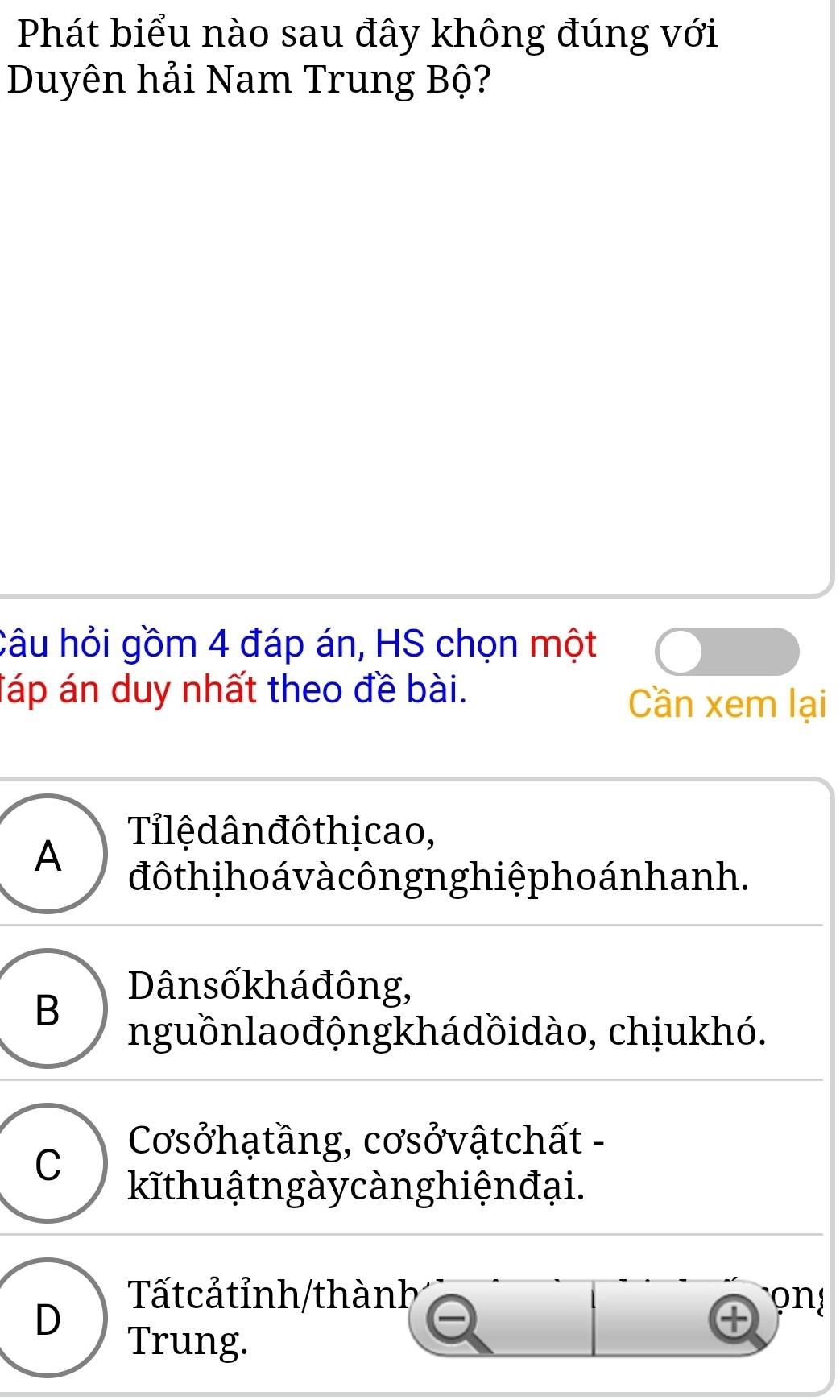 Phát biểu nào sau đây không đúng với
Duyên hải Nam Trung Bộ?
Câu hỏi gồm 4 đáp án, HS chọn một
Táp án duy nhất theo đề bài.
Cần xem lại
Tilệ dân đô thịcao,
A
đô th i ho á v à côngng hiệphoán hanh.
B
Dânsốkháđông,
nguồnlaođộngkhádồidào, chịukhó.
C
Cơsởhạtầng, cơsởvậtchất -
kĩthuậ tn gày càn g hiện đại.
D
Tấtcảtỉnh/thành on!
Trung.