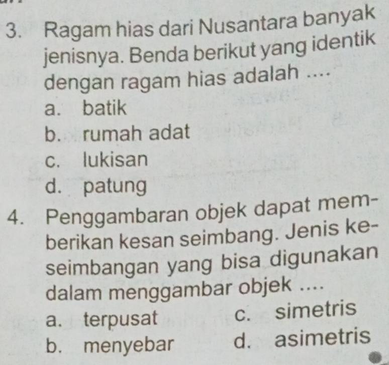 Ragam hias dari Nusantara banyak
jenisnya. Benda berikut yang identik
dengan ragam hias adalah ....
a. batik
b. rumah adat
c. lukisan
d. patung
4. Penggambaran objek dapat mem-
berikan kesan seimbang. Jenis ke-
seimbangan yang bisa digunakan
dalam menggambar objek ....
a. terpusat c. simetris
b. menyebar d. asimetris