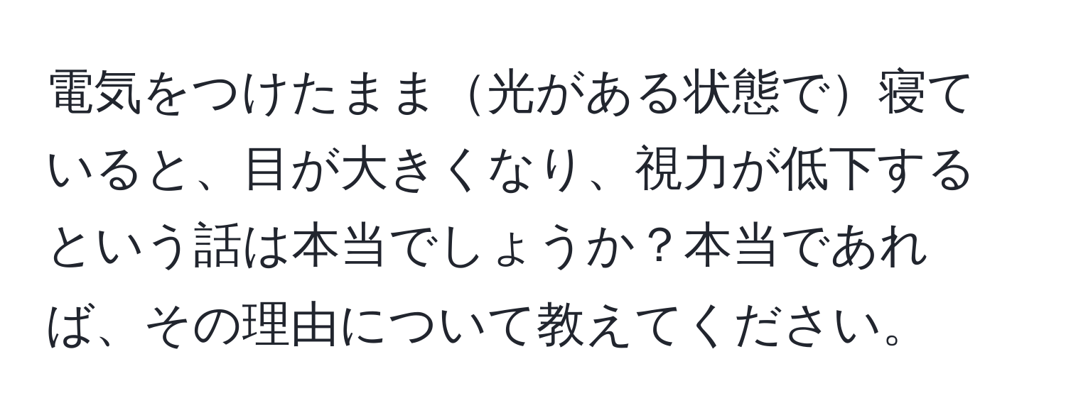 電気をつけたまま光がある状態で寝ていると、目が大きくなり、視力が低下するという話は本当でしょうか？本当であれば、その理由について教えてください。