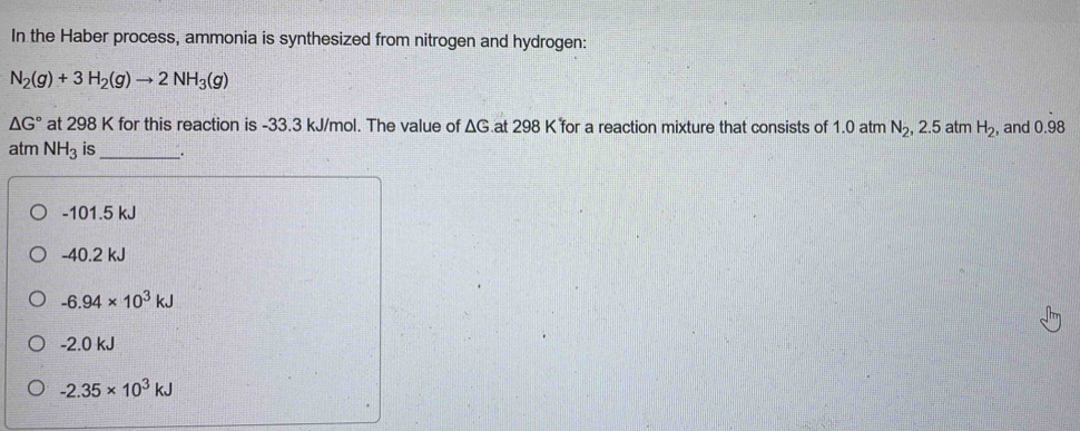 In the Haber process, ammonia is synthesized from nitrogen and hydrogen:
N_2(g)+3H_2(g)to 2NH_3(g)
△ G° at 298 K for this reaction is -33.3 kJ/mol. The value of ΔG.at 298 K for a reaction mixture that consists of 1.0 atm N_2, 2 .5 atm H_2 , and 0.98
atm NH_3 is_ .
-101.5 kJ
-40.2 kJ
-6.94* 10^3kJ
-2.0 kJ
-2.35* 10^3kJ