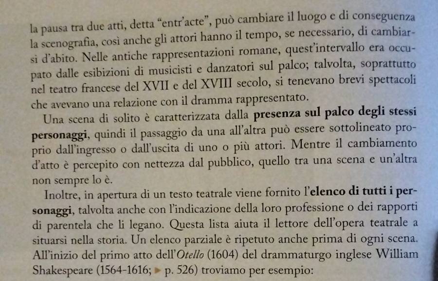 la pausa tra due atti, detta “entr’acte”, può cambiare il luogo e di conseguenza 
la scenografia, così anche gli attori hanno il tempo, se necessario, di cambiar- 
si d’abito. Nelle antiche rappresentazioni romane, quest’intervallo era occu- 
pato dalle esibizioni di musicisti e danzatori sul palco; talvolta, soprattutto 
nel teatro francese del XVII e del XVIII secolo, si tenevano brevi spettacoli 
che avevano una relazione con il dramma rappresentato. 
Una scena di solito è caratterizzata dalla presenza sul palco degli stessi 
personaggi, quindi il passaggio da una all’altra può essere sottolineato pro- 
prio dall’ingresso o dall’uscita di uno o più attori. Mentre il cambiamento 
d'atto è percepito con nettezza dal pubblico, quello tra una scena e un'altra 
non sempre lo è. 
Inoltre, in apertura di un testo teatrale viene fornito l’elenco di tutti i per- 
sonaggi, talvolta anche con l’indicazione della loro professione o dei rapporti 
di parentela che li legano. Questa lista aiuta il lettore dell'opera teatrale a 
situarsi nella storia. Un elenco parziale è ripetuto anche prima di ogni scena. 
Allinizio del primo atto dell'Otεl (1604) del drammaturgo inglese William 
Shakespeare (1564-1616; p. 526) troviamo per esempio: