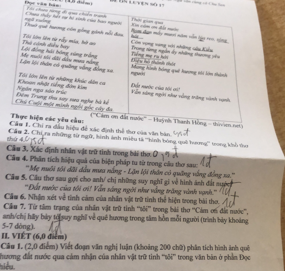 (4,0 điểm) Đễ ôn luyện số 17
vu văn cùng cô Chu Sen 
Đọc văn bản: 
ịnh thể thơ của văn bản. 
Câu 2. Chỉ ra những từ ngữ, hình ảnh miêu tả “hình bóng quê hương” trong khổ thơ 
thứ 4. 
Cầu 3. Xác định nhân vật trữ tình trong bài thơ.Ô 
Câu 4. Phân tích hiệu quả của biện pháp tu từ trong câu thơ sau: 
“Mẹ nuôi tôi dãi dầu mưa nắng - Lặn lội thân cò quãng vắng đồng xa.” 
Câu 5. Cầu thơ sau gợi cho anh/ chị những suy nghĩ gì về hình ảnh đất nước 
“Đất nước của tôi ơi! Vẫn sáng ngời như vầng trăng vành vạnh.” 
Câu 6. Nhận xét về tình cảm của nhân vật trữ tình thể hiện trong bài thơ. 
Câu 7. Từ tâm trạng của nhân vật trữ tình “tôi” trong bài thơ “Cảm ơn đất nước”, 
anh/chị hãy bày tỏ suy nghĩ về quê hương trong tâm hồn mỗi người (trình bày khoảng 
5-7 dòng). 
II. VIÉT (6,0 điểm) 
Câu 1. (2,0 điểm) Viết đoạn văn nghị luận (khoảng 200 chữ) phân tích hình ảnh quê 
hương đất nước qua cảm nhận của nhân vật trữ tình “tôi” trong văn bản ở phần Đọc 
hiểu.