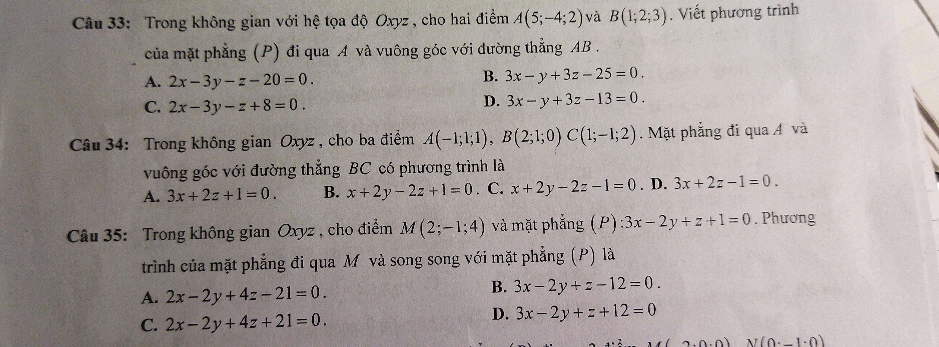 Trong không gian với hệ tọa độ Oxyz , cho hai điểm A(5;-4;2) và B(1;2;3). Viết phương trình
của mặt phẳng (P) đi qua A và vuông góc với đường thẳng AB.
A. 2x-3y-z-20=0.
B. 3x-y+3z-25=0.
C. 2x-3y-z+8=0.
D. 3x-y+3z-13=0. 
Câu 34: Trong không gian Oxyz , cho ba điểm A(-1;1;1), B(2;1;0)C(1;-1;2). Mặt phẳng đi qua Á và
vuông góc với đường thẳng BC có phương trình là
A. 3x+2z+1=0. B. x+2y-2z+1=0. C. x+2y-2z-1=0. D. 3x+2z-1=0. 
Câu 35: Trong không gian Oxyz , cho điểm M(2;-1;4) và mặt phẳng (P) ):3x-2y+z+1=0. Phương
trình của mặt phẳng đi qua M và song song với mặt phẳng (P) là
A. 2x-2y+4z-21=0.
B. 3x-2y+z-12=0.
C. 2x-2y+4z+21=0.
D. 3x-2y+z+12=0
200.01 N(0· _ 1· 0)