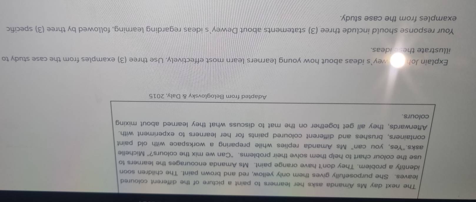 The next day Ms Amanda asks her learners to paint a picture of the different coloured 
leaves. She purposefully gives them only yellow, red and brown paint. The children soon 
identify a problem. They don't have orange paint. Ms Amanda encourages the learners to 
use the colour chart to help them solve their problems. “Can we mix the colours?” Michelle 
asks.“Yes, you can” Ms Amanda replies while preparing a workspace with old paint 
containers, brushes and different coloured paints for her learners to experiment with. 
Afterwards, they all get together on the mat to discuss what they learned about mixing 
colours. 
Adapted from Beloglovsky & Daly, 2015 
Explain Joh wey`s ideas about how young learners learn most effectively. Use three (3) examples from the case study to 
illustrate these ideas. 
Your response should include three (3) statements about Dewey`s ideas regarding learning, followed by three (3) specific 
examples from the case study.