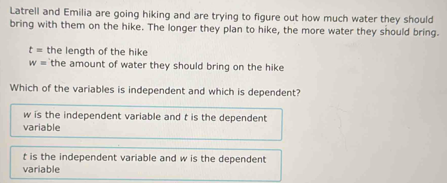 Latrell and Emilia are going hiking and are trying to figure out how much water they should
bring with them on the hike. The longer they plan to hike, the more water they should bring.
t= the length of the hike
w= the amount of water they should bring on the hike 
Which of the variables is independent and which is dependent?
w is the independent variable and t is the dependent
variable
t is the independent variable and w is the dependent
variable