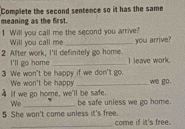 Complete the second sentence so it has the same 
meaning as the first. 
1 Will you call me the second you arrive? 
Will you call me_ 
you arrive? 
2 After work, I'll definitely go home. 
I'll go home _I leave work. 
3 We won't be happy if we don't go. 
We won't be happy _we go. 
4 If we go home, we'll be safe. 
We _be safe unless we go home. 
5 She won't come unless it's free. 
_come if it's free.