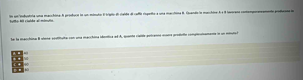 In un'industria una macchina A produce in un minuto il triplo di cialde di caffè rispetto a una macchina B. Quando le macchine A e B lavorano contemporaneamente producono in
tutto 40 cialde al minuto.
Se la macchina B viene sostituita con una macchina identica ad A, quante cialde potranno essere prodotte complessivamente in un minuto?
A ● 40
BO50
C ● 60
DO 80