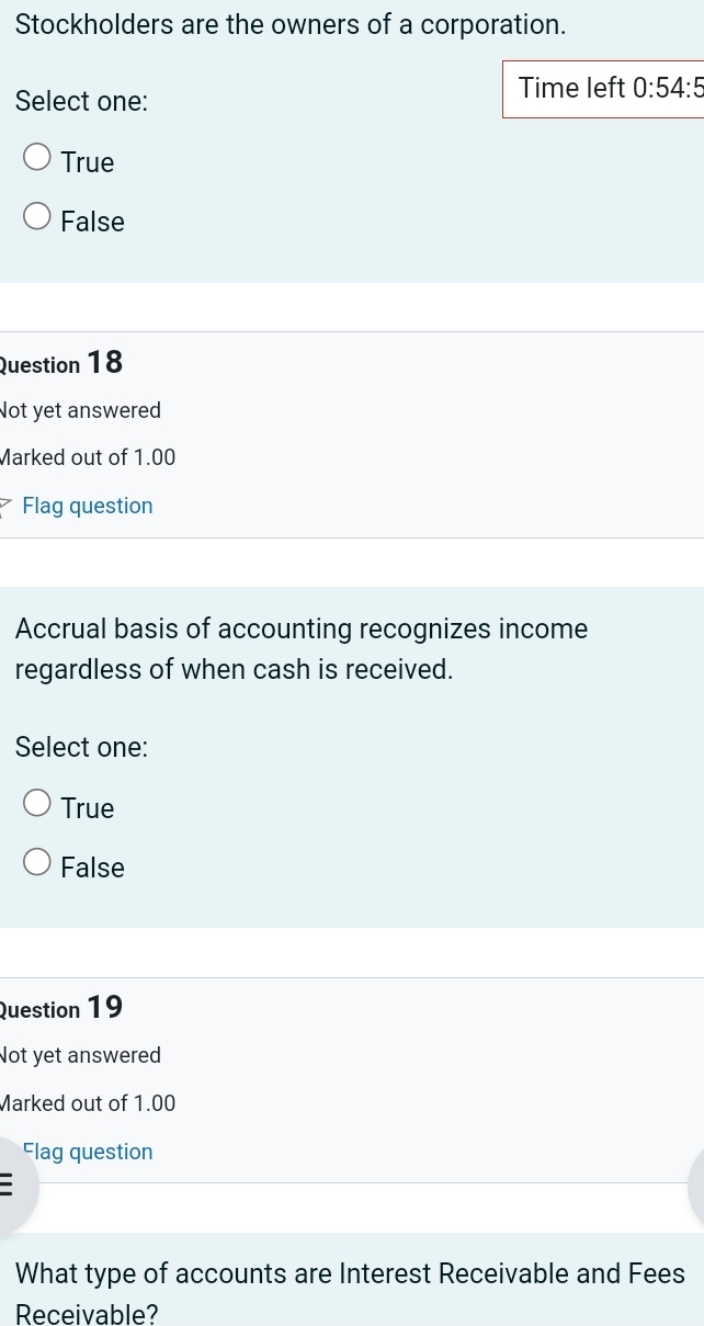 Stockholders are the owners of a corporation.
Select one:
Time left 0:54:5
True
False
Question 18
Not yet answered
Marked out of 1.00
Flag question
Accrual basis of accounting recognizes income
regardless of when cash is received.
Select one:
True
False
Question 19
Not yet answered
Marked out of 1.00
Flag question
What type of accounts are Interest Receivable and Fees
Receivable?