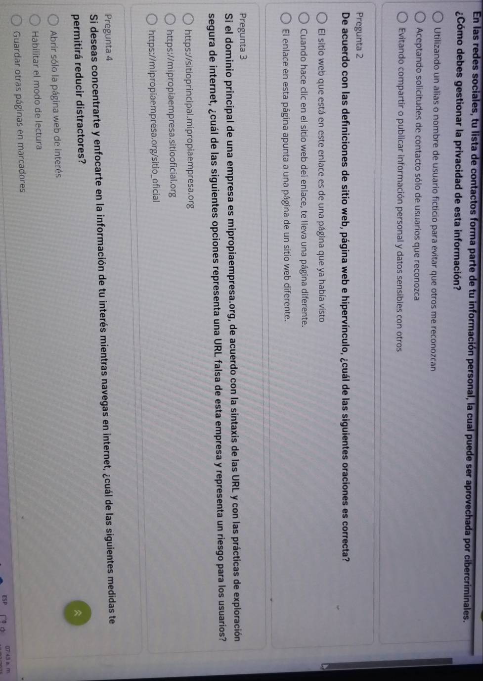En las redes sociales, tu lista de contactos forma parte de tu información personal, la cual puede ser aprovechada por cibercriminales.
¿Cómo debes gestionar la privacidad de esta información?
Utilizando un alias o nombre de usuario ficticio para evitar que otros me reconozcan
Aceptando solicitudes de contacto sólo de usuarios que reconozca
Evitando compartir o publicar información personal y datos sensibles con otros
Pregunta 2
De acuerdo con las definiciones de sitio web, página web e hipervínculo, ¿cuál de las siguientes oraciones es correcta?
El sitio web que está en este enlace es de una página que ya había visto
Cuando hace clic en el sitio web del enlace, te lleva una página diferente.
El enlace en esta página apunta a una página de un sitio web diferente.
Pregunta 3
Si el dominio principal de una empresa es mipropiaempresa.org, de acuerdo con la sintaxis de las URL y con las prácticas de exploración
segura de internet, ¿cuál de las siguientes opciones representa una URL falsa de esta empresa y representa un riesgo para los usuarios?
https://sitioprincipal.mipropiaempresa.org
https://mipropiaempresa.sitiooficial.org
https://mipropiaempresa.org/sitio_oficial
Pregunta 4
Si deseas concentrarte y enfocarte en la información de tu interés mientras navegas en internet, ¿cuál de las siguientes medidas te
permitirá reducir distractores?

Abrir sólo la página web de interés
Habilitar el modo de lectura
Guardar otras páginas en marcadores
07:43 a m