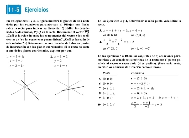 11-5 I Ejercicios
En los ejercicios 1 y 2, la figura muestra la gráfica de una recta En los ejercicios 3 y 4, determinar si cada punto yace sobre la
dada por las ecuaciones paramétricas. a) Dibujar una flecha recta.
sobre la recta para indicar su dirección. ) Hallar las coorde-
nadas de dos puntos, Py Q, en la recta. Determinar el vector vector PQ. 3. x=-2+ty=3t,z=4+t
¿Cuál es la relación entre las componentes del vector y los coefi- a) (0,6,6) b) (2,3,5)
cientes de 7 en las ecuaciones paramétricas? ¿Cuál es la razón de
esta relación? c) Determinar las coordenadas de todos los puntos 4.  (x-3)/2 = (y-7)/8 =z+2
de intersección con los planos coordenados. Si la recta no corta a) (7,23,0) b) (1,-1,-3)
a uno de los plaños coordenados, explicar por qué.
1. x=1+3t 2. x=2-3t En los ejercicios 5 a 10, hallar conjuntes de a) ecuaciones para-
y=2-t
y=2
métricas y b) ecuaciones simétricas de la recta por el punto pa-
ralela al vector o recta dado (si es posible). (Para cada recta,
z=2+5t
z=1-t
escribir los números de dirección como enteros.)
Punto Paralela a
5. (0,0,0) v=langle 3,1,5rangle
6. (0,0,0) v=langle -2, 5/2 ,1rangle
7. (-2,0,3) v=2i+4j-2k
8. (-3.0.2) v=6j+3k
9. (1,0,1) x=3+3t,y=5-2t,z=-7+t
10. (-3,5,4)  (x-1)/3 - (y+1)/-2 -∠ -3