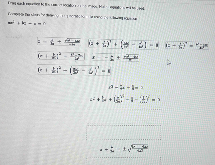 Drag each equation to the correct location on the image. Not all equations will be used. 
Complete the steps for deriving the quadratic formula using the following equation.
ax^2+bx+c=0
x= b/2a ±  (sqrt(b^2-4ac))/-2a  (x+ b/2a )^2+( 4ac/4a^2 - b^2/4a^2 )=0 (x+ b/2a )^2= (b^2-4ac)/4a^2 
(x+ b/2a )^2= (b^2-2ac)/2a^2  x=- b/2a ±  (sqrt(b^2-4ac))/2a 
(x+ b/2a )^2+( 2ac/2a^2 - b^2/2a^2 )^2=0
x^2+ b/a x+ c/a =0
x^2+ b/a x+( b/2a )^2+ c/a -( b/2a )^2=0
x+ b/2a =± sqrt(frac b^2-4ac)4a^2