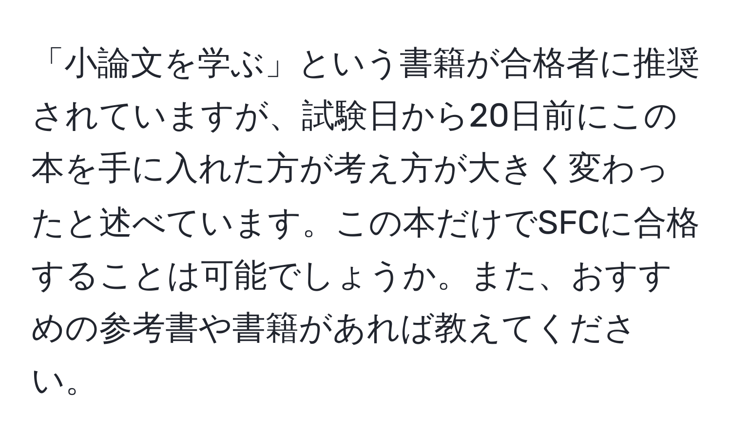 「小論文を学ぶ」という書籍が合格者に推奨されていますが、試験日から20日前にこの本を手に入れた方が考え方が大きく変わったと述べています。この本だけでSFCに合格することは可能でしょうか。また、おすすめの参考書や書籍があれば教えてください。