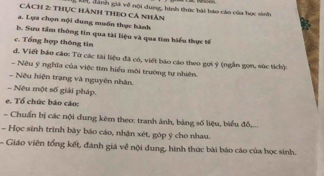 các Khóm. 
g kết, dánh giá về nội dung, hình thức bài báo cáo của học sinh 
CÁCH 2: THựC HÀNH THEO CÁ NhÂn 
a. Lựa chọn nội dung muốn thực hành 
b. Sưu tầm thông tin qua tài liệu và qua tìm hiểu thực tế 
c. Tổng hợp thông tin 
d. Viết báo cáo: Từ các tài liệu đã có, viết báo cáo theo gọi ý (ngắn gọn, súc tích): 
- Nêu ý nghĩa của việc tìm hiểu môi trường tự nhiên. 
- Nêu hiện trạng và nguyên nhân. 
- Nêu một số giải pháp. 
e. Tổ chức báo cáo: 
- Chuẩn bị các nội dung kèm theo: tranh ảnh, bảng số liệu, biểu đồ,... 
- Học sinh trình bày báo cáo, nhận xét, góp ý cho nhau. 
- Giáo viên tổng kết, đánh giá về nội dung, hình thức bài báo cáo của học sinh.