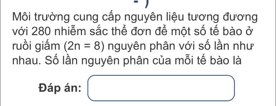 Môi trường cung cấp nguyên liệu tương đương 
với 280 nhiễm sắc thể đơn để một số tế bào ở 
ruồi giấm (2n=8) nguyên phân với số lần như 
nhau. Số lần nguyên phân của mỗi tế bào là 
Đáp án: