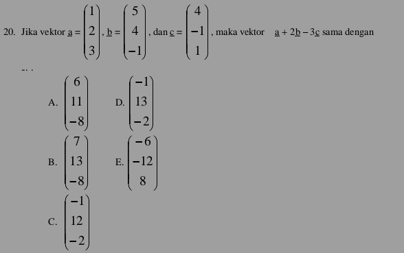 Jika vektor a=beginpmatrix 1 2 3endpmatrix · b=beginpmatrix 5 4 -1endpmatrix , dan s=beginpmatrix 4 -1 1endpmatrix , maka vektor _ a+2_ b-3_ c sama dengan
… . .
A. beginpmatrix 6 11 -8endpmatrix D. beginpmatrix -1 13 -2endpmatrix
B. beginpmatrix 7 13 -8endpmatrix E. beginpmatrix -6 -12 8endpmatrix
C. beginpmatrix -1 12 -2endpmatrix