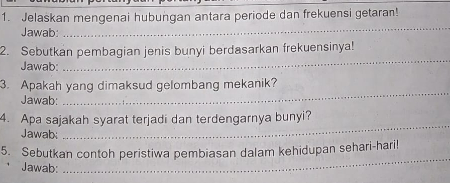 Jelaskan mengenai hubungan antara periode dan frekuensi getaran! 
Jawab: 
_ 
2. Sebutkan pembagian jenis bunyi berdasarkan frekuensinya! 
Jawab: 
_ 
3. Apakah yang dimaksud gelombang mekanik? 
Jawab: 
_ 
4. Apa sajakah syarat terjadi dan terdengarnya bunyi? 
Jawab 
_ 
_ 
5. Sebutkan contoh peristiwa pembiasan dalam kehidupan sehari-hari! 
Jawab: