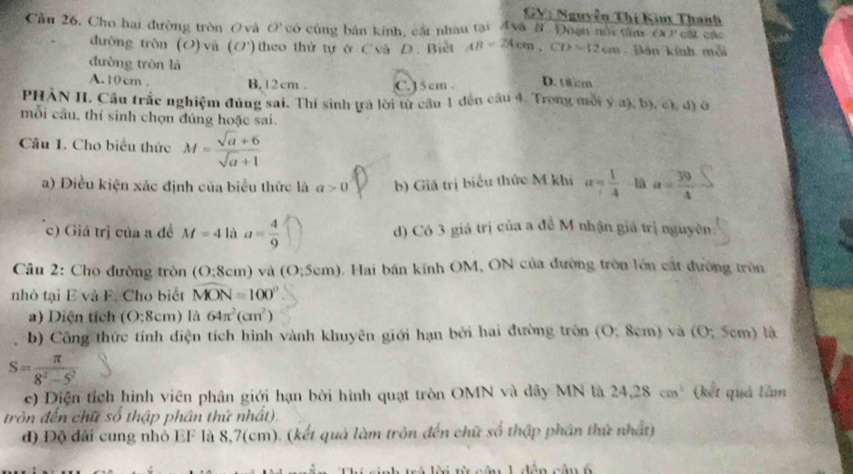 GV: Nguyễn Thị Kin Thanh
Cầu 26. Cho hai đường tròn O và O' có cùng bán kính, cầi nhâu tại Ava B. Đuện nổi tâm (x ) cật các
đường tròn (O) yà (O') theo thứ tự ở Cvà D. Biết AB=24cm,CD=12cm Bán kính mỗi
đường tròn là
A.10cm . B. 12 cm . C. J 5 cm . D. t8cm
PHÀN II. Câu trắc nghiệm đúng sai. Thí sinh ựa lời từ câu 1 đến câu 4. Trong mỗi y a), b), c), đ) ở
mỗi câu, thí sinh chọn đúng hoặc sai.
Câu 1. Cho biểu thức M= (sqrt(a)+6)/sqrt(a)+1 
a) Điều kiện xác định của biểu thức là a>0 b) Giá trị biểu thức M khi a= 1/4  là a= 39/4 
c) Giá trị của a đề M=4 là a= 4/9  d) Có 3 giá trị của a đề M nhận giá trị nguyên
Câu 2: Cho đường tròn (O;8cm) và (O;5cm) 0. Hai bán kính OM, ON của đường tròn lớn cất đường tròn
nhỏ tại E và F. Cho biết widehat MON=100°
a) Diện tích (O:8cm) là 64π^2(cm^2)
b) Công thức tính diện tích hình vành khuyên giới hạn bởi hai đường tròn (O; 8cm) và (O; 5cm) là
S= π /8^2-5^2 
c) Diện tích hình viên phân giới hạn bởi hình quạt tròn OMN và dây MN là 24,28cm^2 (kết quả lầm
tròn đến chữ số thập phân thứ nhất).
đ) Độ đài cung nhỏ EF là 8,7(cm). (kết quả làm tròn đến chữ số thập phân thứ nhất)