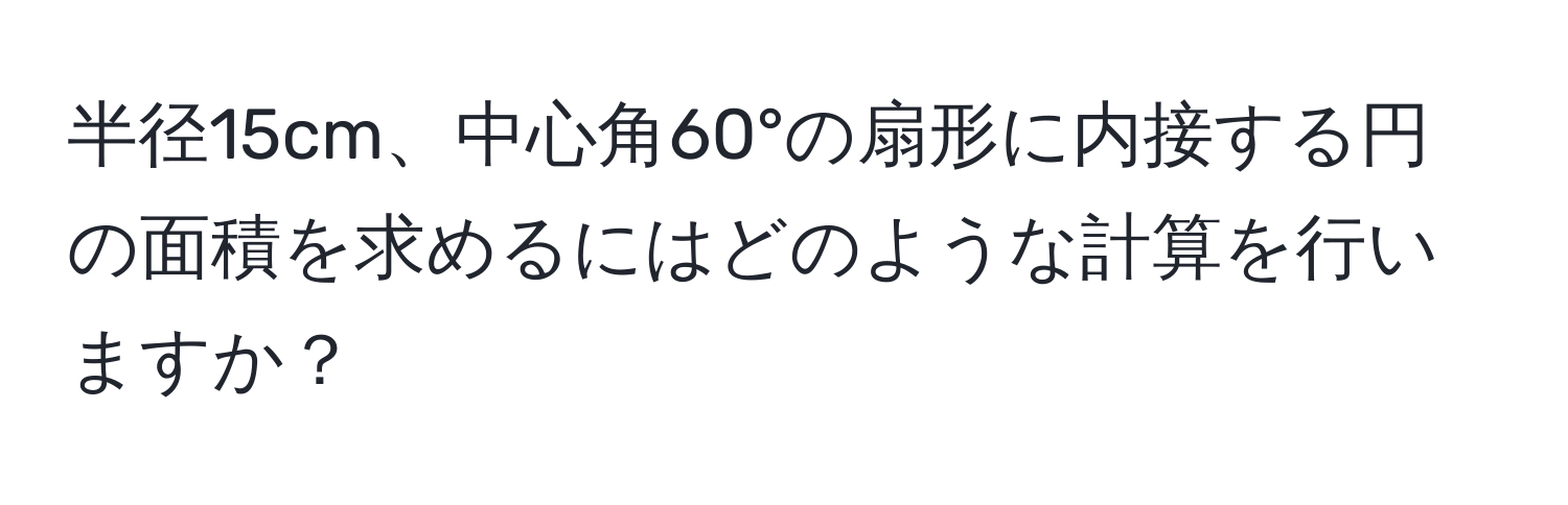 半径15cm、中心角60°の扇形に内接する円の面積を求めるにはどのような計算を行いますか？