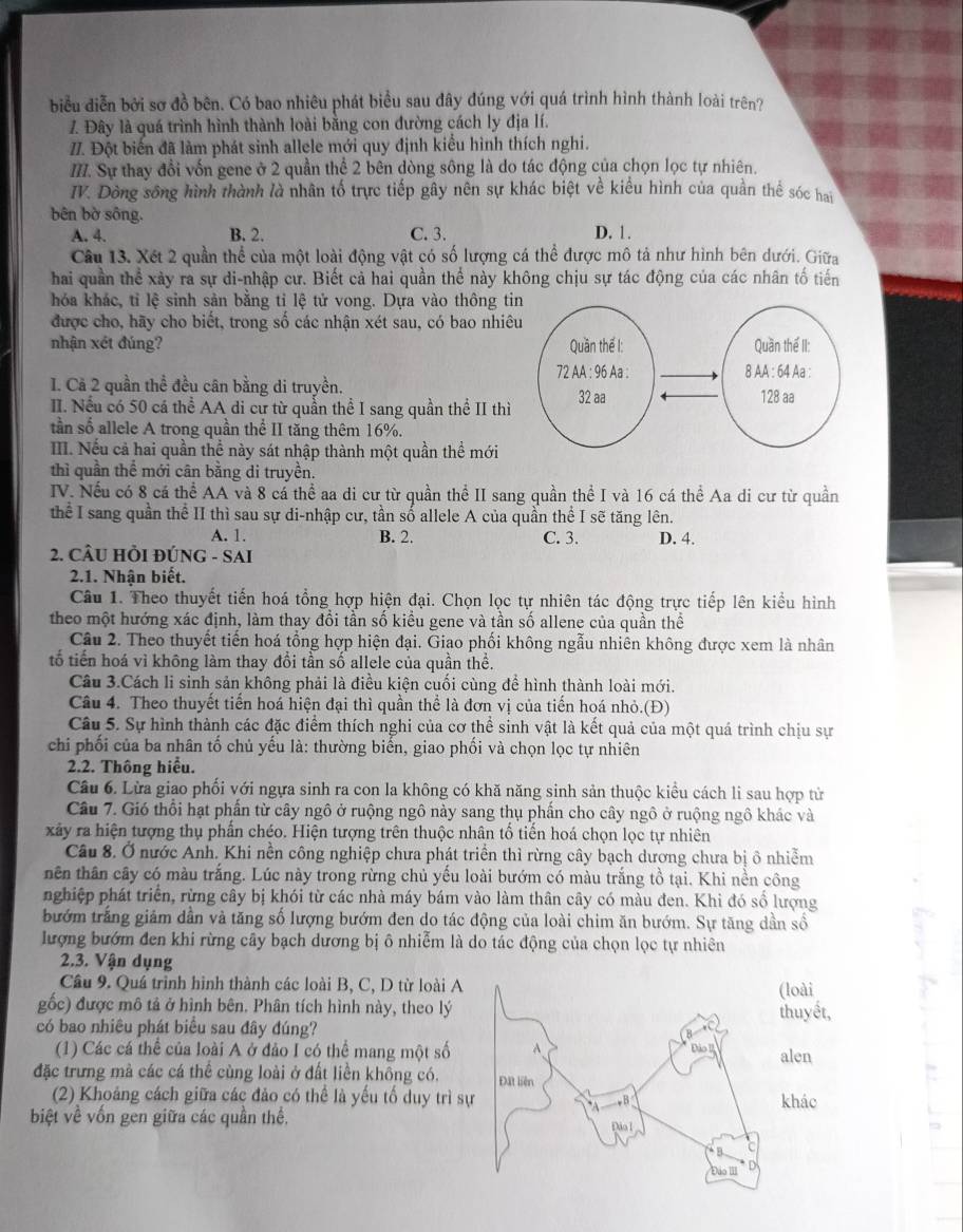 biểu diễn bởi sơ đồ bên. Có bao nhiêu phát biểu sau đây đúng với quá trình hình thành loài trên?
Z. Đây là quá trình hình thành loài bằng con đường cách ly địa lí.
I. Đột biến đã làm phát sinh allele mới quy định kiểu hình thích nghi.
II. Sự thay đổi vốn gene ở 2 quần thể 2 bên dòng sông là do tác động của chọn lọc tự nhiên.
IV. Dòng sông hình thành là nhân tố trực tiếp gây nên sự khác biệt về kiểu hình của quần thể sóc hai
bên bờ sông.
A. 4. B. 2. C. 3. D. 1.
Câu 13. Xét 2 quần thể của một loài động vật có số lượng cá thể được mô tả như hình bên dưới. Giữa
hai quần thể xảy ra sự di-nhập cư. Biết cả hai quần thể này không chịu sự tác động của các nhân tố tiến
hóa khác, tỉ lệ sinh sản bằng tỉ lệ tử vong. Dựa vào thông ti
được cho, hãy cho biết, trong số các nhận xét sau, có bao nhiê
nhận xét đúng? 
I. Cà 2 quần thể đều cân bằng di truyền.
II. Nếu có 50 cá thể AA di cư từ quần thể I sang quần thể II thì
tần số allele A trong quần thể II tăng thêm 16%.
III. Nếu cả hai quần thể này sát nhập thành một quần thể mới
thì quần thể mới cân bằng di truyền.
IV. Nếu có 8 cá thể AA và 8 cá thể aa di cư từ quần thể II sang quần thể I và 16 cá thể Aa di cư từ quần
thể I sang quần thể II thì sau sự di-nhập cư, tần số allele A của quần thể I sẽ tăng lên.
A. 1. B. 2. C. 3. D. 4.
2. CÂU HỒI ĐÚNG - SAI
2.1. Nhận biết.
Câu 1. Theo thuyết tiến hoá tổng hợp hiện đại. Chọn lọc tự nhiên tác động trực tiếp lên kiểu hình
theo một hướng xác định, làm thay đổi tần số kiểu gene và tần số allene của quần thể
Câu 2. Theo thuyết tiến hoá tổng hợp hiện đại. Giao phối không ngẫu nhiên không được xem là nhân
tổ tiến hoá vỉ không làm thay đổi tần số allele của quần thể.
Câu 3.Cách li sinh sản không phải là điều kiện cuối cùng để hình thành loài mới.
Câu 4. Theo thuyết tiến hoá hiện đại thì quần thể là đơn vị của tiến hoá nhỏ.(Đ)
Câu 5. Sự hình thành các đặc điểm thích nghi của cơ thể sinh vật là kết quả của một quá trình chịu sự
chi phối của ba nhân tố chủ yếu là: thường biển, giao phối và chọn lọc tự nhiên
2.2. Thông hiểu.
Câu 6. Lừa giao phối với ngựa sinh ra con la không có khă năng sinh sản thuộc kiểu cách li sau hợp từ
Câu 7. Gió thổi hạt phần từ cây ngô ở ruộng ngô này sang thụ phần cho cây ngô ở ruộng ngô khác và
xảây ra hiện tượng thụ phần chéo. Hiện tượng trên thuộc nhân tổ tiến hoá chọn lọc tự nhiên
Câu 8. Ở nước Anh. Khi nền công nghiệp chưa phát triển thì rừng cây bạch dương chưa bị ô nhiễm
nên thân cây có màu trắng. Lúc này trong rừng chủ yếu loài bướm có màu trắng tồ tại. Khi nền công
nghiệp phát triển, rừng cây bị khói từ các nhà máy bám vào làm thân cây có màu đen. Khi đó số lượng
bướm trắng giảm dần và tăng số lượng bướm đen do tác động của loài chim ăn bướm. Sự tăng dần số
lượng bướm đen khi rừng cây bạch dương bị ô nhiễm là do tác động của chọn lọc tự nhiên
2.3. Vận dụng
Cầu 9. Quá trình hinh thành các loài B, C, D từ loài Aloài
gốc) được mô tả ở hình bên. Phân tích hình này, theo lý huyết,
có bao nhiêu phát biểu sau đây đúng?
(1) Các cá thể của loài A ở đảo I có thể mang một số
len
đặc trưng mà các cá thể cùng loài ở đất liền không có. hác
(2) Khoảng cách giữa các đảo có thể là yếu tố duy trì s
biệt về vốn gen giữa các quần thể.