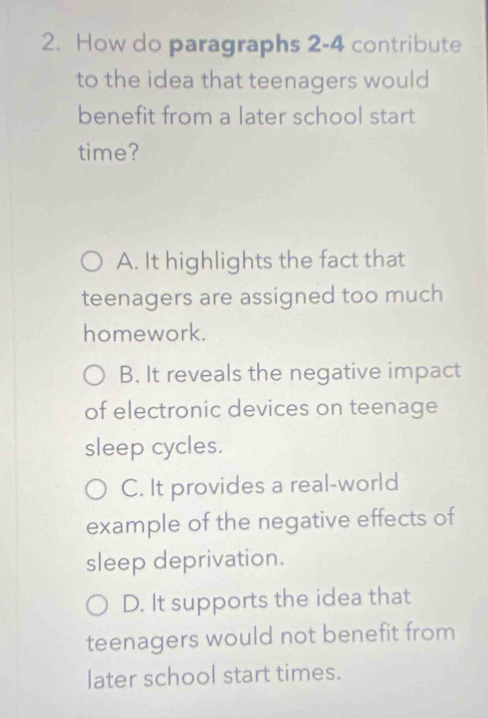 How do paragraphs 2-4 contribute
to the idea that teenagers would
benefit from a later school start
time?
A. It highlights the fact that
teenagers are assigned too much
homework.
B. It reveals the negative impact
of electronic devices on teenage
sleep cycles.
C. It provides a real-world
example of the negative effects of
sleep deprivation.
D. It supports the idea that
teenagers would not benefit from
later school start times.