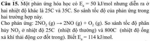 Một phản ứng hóa học có E_a=50 k :J/mol nhưng diễn ra ở 
hai nhiệt độ khác là 25C và 35C. So sánh tốc độ của phản ứng trong 
hai trường hợp này. 
Cho phản ứng: 2NO_2(g)to 2NO(g)+O_2(g). So sánh tốc độ phân 
hủy NO_2 ở nhiệt độ 25C (nhiệt độ thường) và 800C (nhiệt độ ống 
xã khí thải động cơ đốt trong). Biết E_a=114kJ/mol