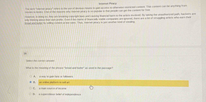 Internet Piracy
The term "Internet piracy" refers to the use of devious means to gain access to otherwise restricted content. This content can be anything from
movies to books. One of the reasons why Internet piracy is so popular is that people can get the content for free
However, in doing so, they are breaking copyright laws and causing financial harm to the artists involved. By taking the unauthorized path, hackers are
only thinking about their own profits. Even if the claims of financially stable companies are ignored, there are a lot of struggling artists who earn their
bread and butter by selling content at low rates. Thus, Internet piracy is just another kind of stealing.
16
Select the correct answer.
What is the meaning of the phrase "bread and butter" as used in the passage?
A. a way to gain fans or followers
B. an online platform to sell art
C. a main source of income
D. a superstitious belief of independence