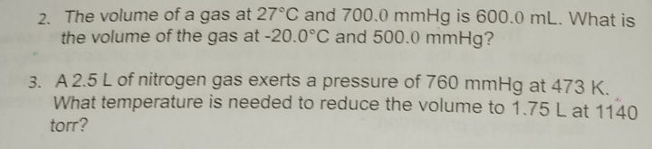 The volume of a gas at 27°C and 700.0 mmHg is 600.0 mL. What is 
the volume of the gas at -20.0°C and 500.0 mmHg? 
3. A 2.5 L of nitrogen gas exerts a pressure of 760 mmHg at 473 K. 
What temperature is needed to reduce the volume to 1.75 L at 1140
torr?