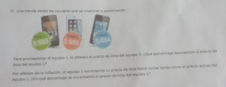 Una tienda vende los celulares que se muestran a continuación: 
Para promocionar el equipo 1, lo ofrecen al precio de lista del equipo 9. ¿Qué porcentaje descuentan al precio de 
lista del equipo 1? 
Por efectos de la inflación, el equipo 1 incrementa su precio de lista hasta costar tanto como el precio actual del 
equipo 2. ¿En qué porcentaje se incrementó el precio de lista del equipo 17