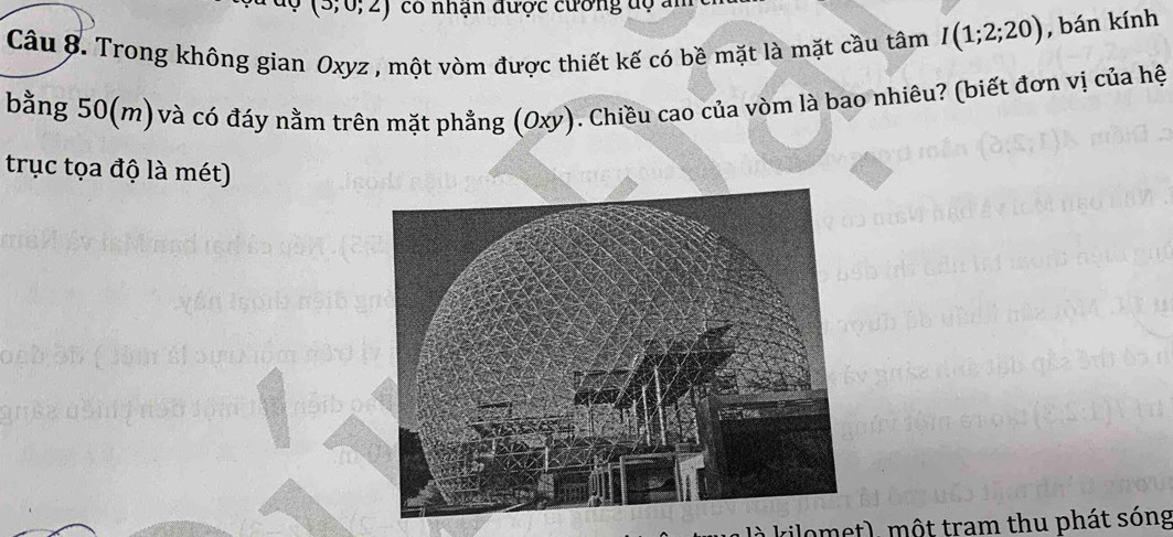 cdot , 0, 2 có nhận dược cương dộ ai 
Câu 8. Trong không gian Oxyz , một vòm được thiết kế có bề mặt là mặt cầu tâm I(1;2;20) , bán kính 
bằng 50(m) và có đáy nằm trên mặt phẳng (Oxy). Chiều cao của vòm là bao nhiêu? (biết đơn vị của hệ 
trục tọa độ là mét) 
là kilomet), một tram thu phát sóng