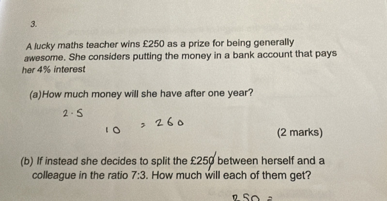 A lucky maths teacher wins £250 as a prize for being generally 
awesome. She considers putting the money in a bank account that pays 
her 4% interest 
(a)How much money will she have after one year? 
(2 marks) 
(b) If instead she decides to split the £250 between herself and a 
colleague in the ratio 7:3. How much will each of them get?