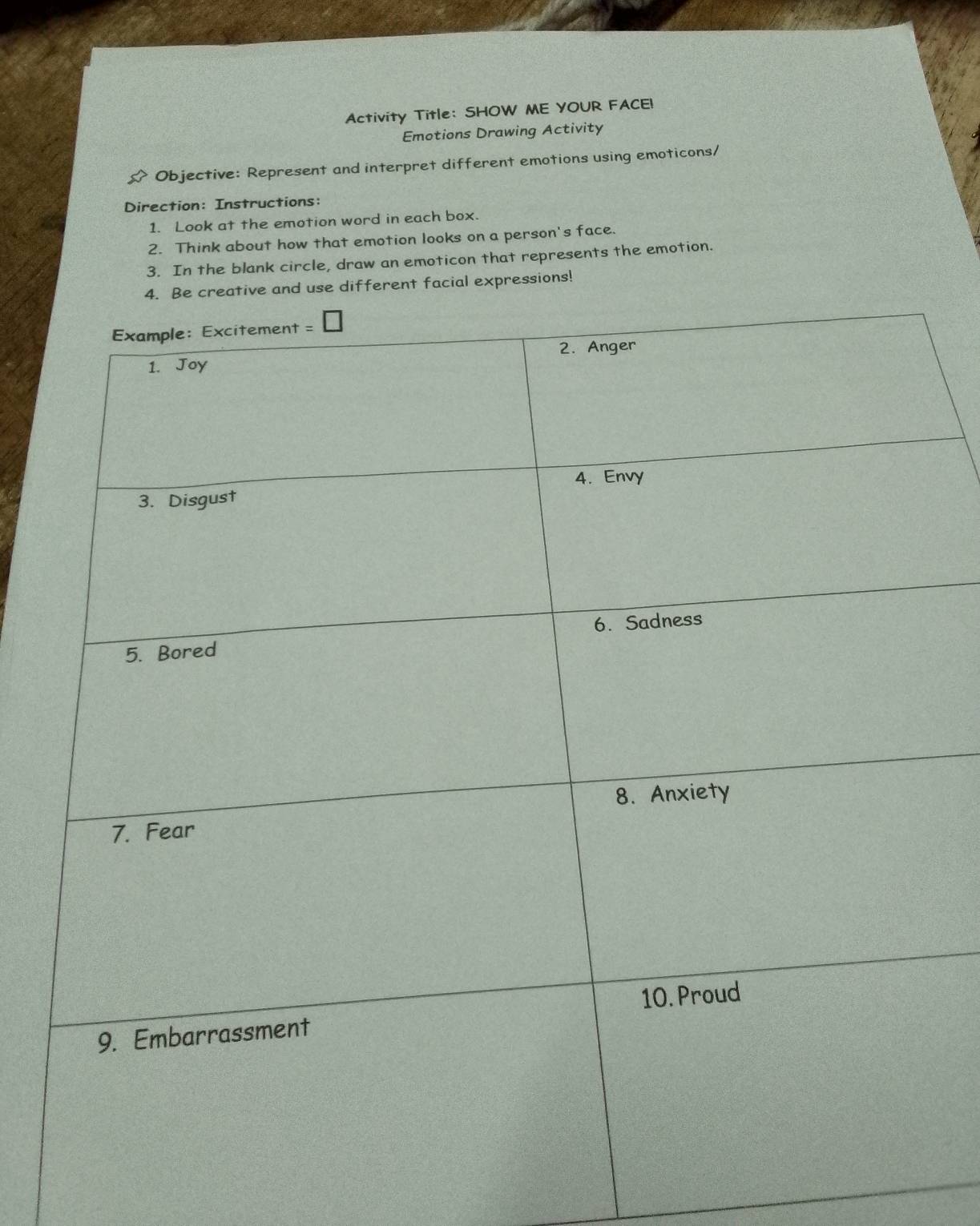 Activity Title: SHOW ME YOUR FACEI 
Emotions Drawing Activity 
Objective: Represent and interpret different emotions using emoticons/ 
Direction: Instructions: 
1. Look at the emotion word in each box. 
2. Think about how that emotion looks on a person's face. 
3. In the blank circle, draw an emoticon that represents the emotion. 
and use different facial expressions!
