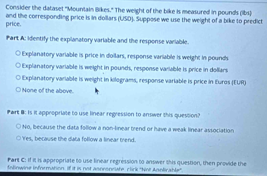 Consider the dataset “Mountain Bikes.” The weight of the bike is measured in pounds (ibs)
and the corresponding price is in dollars (USD). Suppose we use the weight of a bike to predict
price.
Part A: identify the explanatory variable and the response variable.
Explanatory variable is price in dollars, response variable is weight in pounds
Explanatory variable is weight in pounds, response variable is price in dollars
Explanatory variable is weight in kilograms, response variable is price in Euros (EUR)
None of the above.
Part B: is it appropriate to use linear regression to answer this question?
No, because the data follow a non-linear trend or have a weak linear association
Yes, because the data follow a linear trend.
Part C: if it is appropriate to use linear regression to answer this question, then provide the
following information. If it is not anpronriate, click ''Not Annlicable''.