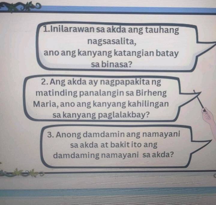 Inilarawan sa akda ang tauhang 
nagsasalita, 
ano ang kanyang katangian batay 
sa binasa? 
2. Ang akda ay nagpapakita ng 
matinding panalangin sa Birheng 
Maria, ano ang kanyang kahilingan 
sa kanyang paglalakbay? 
3. Anong damdamin ang namayani 
sa akda at bakit ito ang 
damdaming namayani sa akda?