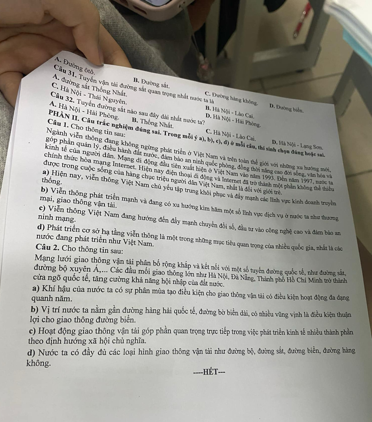 A. Đường ôtô.
B. Đường sắt.
A. đường sắt Thống Nhất,
Câu 31. Tuyến vận tải đường sắt quan trọng nhất nước ta là D. Đường biển.
C. Hà Nội - Thái Nguyên.
C. Đường hàng không.
Câu 32. Tuyến đường sắt nào sau đây dài nhất nước ta?
B. Hà Nội - Lào Cai.
D. Hà Nội - Hải Phòng.
A. Hà Nội - Hải Phòng. B. Thống Nhất. C. Hà Nội - Lào Cai. D. Hà Nội - Lạng Sơn.
Câu 1. Cho thông tin sau:
PHÀN II. Câu trắc nghiệm đúng sai. Trong mỗi ý a), b), c), d) ở mỗi câu, thí sinh chọn đúng hoặc sai
Ngành viễn thông đạng không ngừng phát triển ở Việt Nam và trên toàn thế giới với những xu hướng mới
góp phần quản lý, điều hành đất nước, đảm bảo an ninh quốc phòng, đồng thời nâng cao đời sống, văn hóa và
kinh tế của người dân. Mạng di động đầu tiên xuất hiện ở Việt Nam vào năm 1993. Đến năm 1997, nước ta
chính thức hòa mạng Internet. Hiện nay điện thoại di động và Internet đã trở thành một phần không thể thiếu
được trong cuộc sống của hàng chục triệu người dân Việt Nam, nhất là đối với giới trẻ.
thống.
a) Hiện nay, viễn thông Việt Nam chủ yếu tập trung khôi phục và đẩy mạnh các lĩnh vực kinh doanh truyền
mại, giao thông vận tải.
b) Viễn thông phát triển mạnh và đang có xu hướng kìm hãm một số lĩnh vực dịch vụ ở nước ta như thương
ninh mạng.
c) Viễn thông Việt Nam đang hướng đến đầy mạnh chuyển đồi số, đầu tư vào công nghệ cao và đảm bảo am
d) Phát triển cơ sở hạ tầng viễn thông là một trong những mục tiêu quan trọng của nhiều quốc gia, nhất là các
nước đang phát triển như Việt Nam.
Câu 2. Cho thông tin sau:
Mạng lưới giao thông vận tậi phân bố rộng khắp và kết nối với một số tuyến đường quốc tế, như đường sắt,
đường bộ xuyên Á,... Các đầu mối giao thông lớn như Hà Nội, Đà Nẵng, Thành phố Hồ Chí Minh trở thành
cửa ngõ quốc tế, tăng cường khả năng hội nhập của đất nước.
a) Khí hậu của nước ta có sự phân mùa tạo điều kiện cho giao thông vận tải có điều kiện hoạt động đa dạng
quanh năm.
b) Vị trí nước ta nằm gần đường hàng hải quốc tế, đường bờ biển dài, có nhiều vũng vịnh là điều kiện thuận
lợi cho giao thông đường biển.
c) Hoạt động giao thông vận tải góp phần quan trọng trực tiếp trong việc phát triển kinh tế nhiều thành phần
theo định hướng xã hội chủ nghĩa.
d) Nước ta có đầy đủ các loại hình giao thông vận tải như đường bộ, đường sắt, đường biền, đường hàng
không.
==--HÉT---