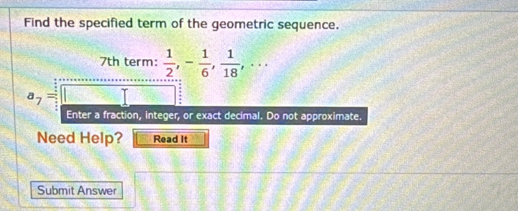 Find the specified term of the geometric sequence.
7th term:  1/2 , - 1/6 ,  1/18 ,·s
a_7= : 
Enter a fraction, integer, or exact decimal. Do not approximate. 
Need Help? Read It 
Submit Answer