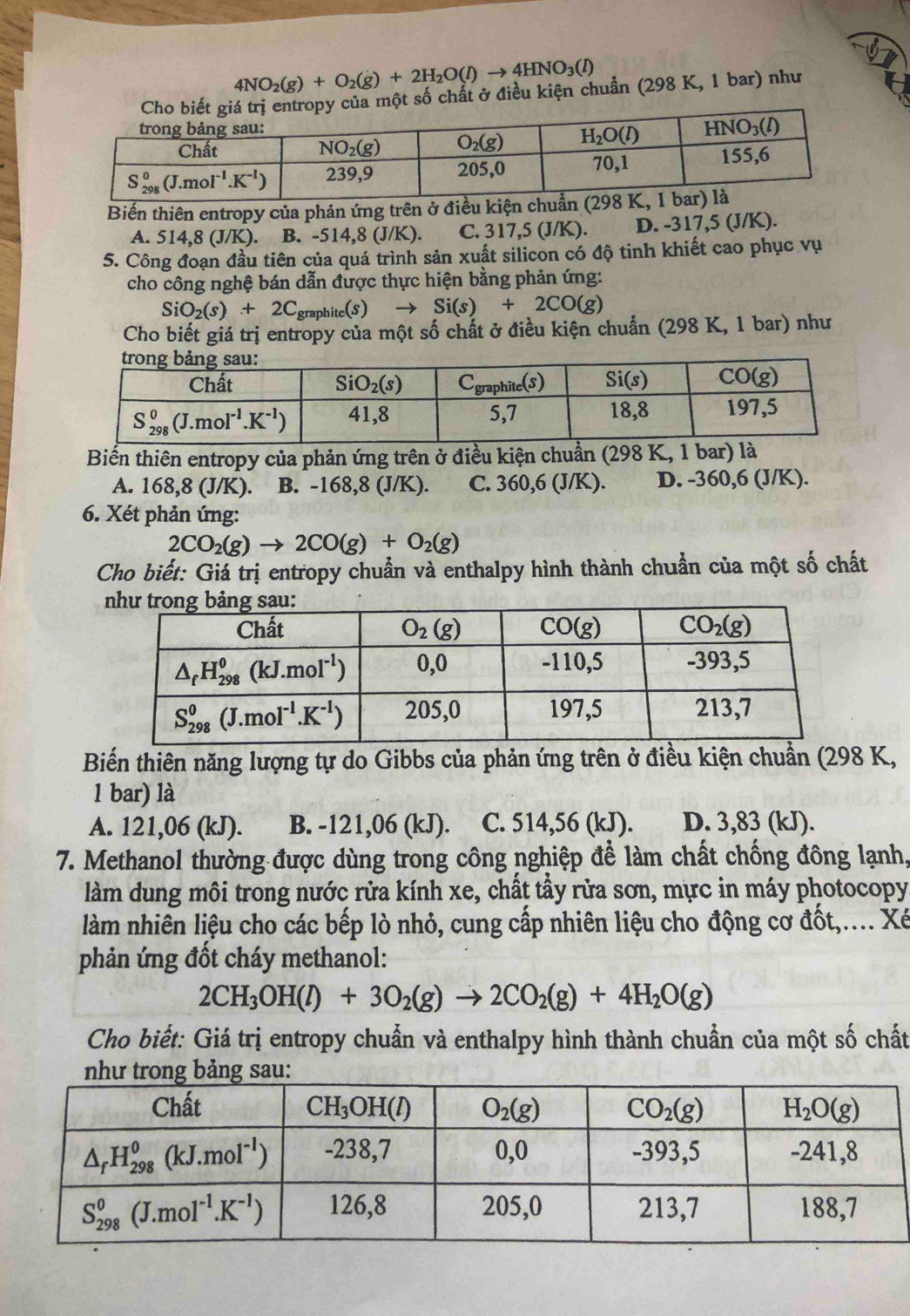 4NO_2(g)+O_2(g)+2H_2O(l)to 4HNO_3(l)
ủa một số chất ở điều kiện chuẩn (298 K, 1 bar) như
Biến thiên entropy của phản ứng trên ở điều kiện
A. 514,8 (J/K). B. -514,8 (J/K). C. 317,5 (J/K). D. -317,5 (J/K).
5. Công đoạn đầu tiên của quá trình sản xuất silicon có độ tinh khiết cao phục vụ
cho công nghệ bán dẫn được thực hiện bằng phản ứng:
SiO_2(s)+2C_graphite(s)to Si(s)+2CO(g)
Cho biết giá trị entropy của một số chất ở điều kiện chuẩn (298 K, 1 bar) như
Biến thiên entropy của phản ứng trên ở điều kiện chuẩn (298 K, 1 bar) là
A. 168,8 (J/K). B. -168,8 (J/K). C. 360,6 (J/K). D. -360,6 (J/K).
6. Xét phản ứng:
2CO_2(g)to 2CO(g)+O_2(g)
Cho biết: Giá trị entropy chuẩn và enthalpy hình thành chuẩn của một số chất
Biến thiên năng lượng tự do Gibbs của phản ứng trên ở điều kiện chuẩn (298 K,
1 bar) là
A. 121,06 (kJ). B. -121,06 (kJ). C. 514,56 (kJ). D. 3,83 (kJ).
7. Methanol thường được dùng trong công nghiệp để làm chất chống đông lạnh,
làm dung môi trong nước rửa kính xe, chất tẩy rửa sơn, mực in máy photocopy
làm nhiên liệu cho các bếp lò nhỏ, cung cấp nhiên liệu cho động cơ đốt,.... Xé
phản ứng đốt cháy methanol:
2CH_3OH(l)+3O_2(g)to 2CO_2(g)+4H_2O(g)
Cho biết: Giá trị entropy chuẩn và enthalpy hình thành chuẩn của một số chất
như trong bảng sau: